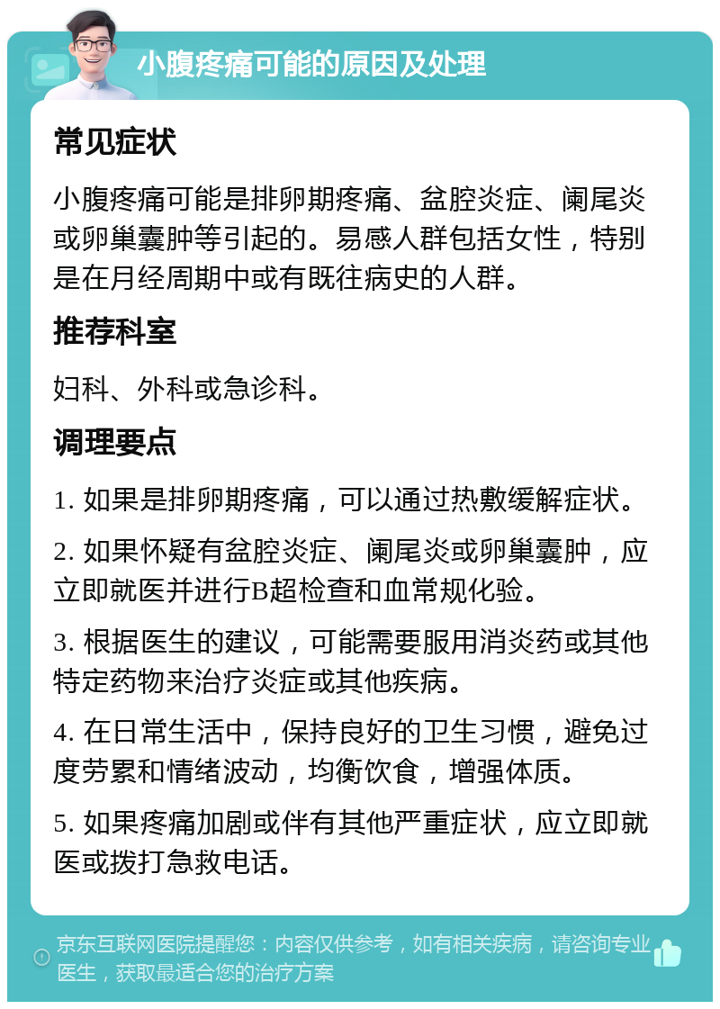 小腹疼痛可能的原因及处理 常见症状 小腹疼痛可能是排卵期疼痛、盆腔炎症、阑尾炎或卵巢囊肿等引起的。易感人群包括女性，特别是在月经周期中或有既往病史的人群。 推荐科室 妇科、外科或急诊科。 调理要点 1. 如果是排卵期疼痛，可以通过热敷缓解症状。 2. 如果怀疑有盆腔炎症、阑尾炎或卵巢囊肿，应立即就医并进行B超检查和血常规化验。 3. 根据医生的建议，可能需要服用消炎药或其他特定药物来治疗炎症或其他疾病。 4. 在日常生活中，保持良好的卫生习惯，避免过度劳累和情绪波动，均衡饮食，增强体质。 5. 如果疼痛加剧或伴有其他严重症状，应立即就医或拨打急救电话。