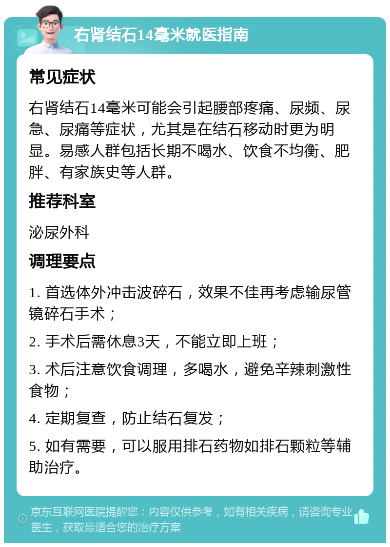 右肾结石14毫米就医指南 常见症状 右肾结石14毫米可能会引起腰部疼痛、尿频、尿急、尿痛等症状，尤其是在结石移动时更为明显。易感人群包括长期不喝水、饮食不均衡、肥胖、有家族史等人群。 推荐科室 泌尿外科 调理要点 1. 首选体外冲击波碎石，效果不佳再考虑输尿管镜碎石手术； 2. 手术后需休息3天，不能立即上班； 3. 术后注意饮食调理，多喝水，避免辛辣刺激性食物； 4. 定期复查，防止结石复发； 5. 如有需要，可以服用排石药物如排石颗粒等辅助治疗。