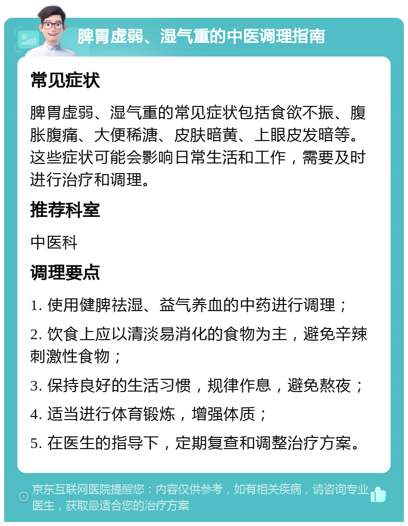 脾胃虚弱、湿气重的中医调理指南 常见症状 脾胃虚弱、湿气重的常见症状包括食欲不振、腹胀腹痛、大便稀溏、皮肤暗黄、上眼皮发暗等。这些症状可能会影响日常生活和工作，需要及时进行治疗和调理。 推荐科室 中医科 调理要点 1. 使用健脾祛湿、益气养血的中药进行调理； 2. 饮食上应以清淡易消化的食物为主，避免辛辣刺激性食物； 3. 保持良好的生活习惯，规律作息，避免熬夜； 4. 适当进行体育锻炼，增强体质； 5. 在医生的指导下，定期复查和调整治疗方案。