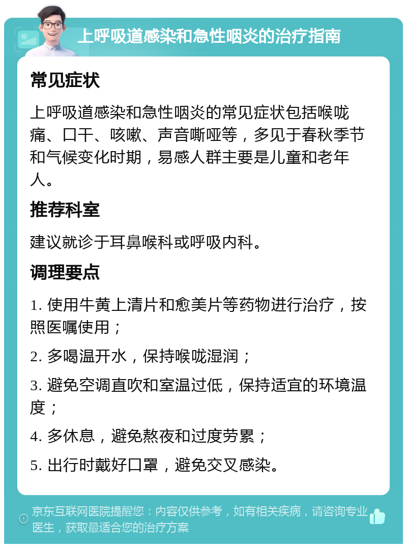 上呼吸道感染和急性咽炎的治疗指南 常见症状 上呼吸道感染和急性咽炎的常见症状包括喉咙痛、口干、咳嗽、声音嘶哑等，多见于春秋季节和气候变化时期，易感人群主要是儿童和老年人。 推荐科室 建议就诊于耳鼻喉科或呼吸内科。 调理要点 1. 使用牛黄上清片和愈美片等药物进行治疗，按照医嘱使用； 2. 多喝温开水，保持喉咙湿润； 3. 避免空调直吹和室温过低，保持适宜的环境温度； 4. 多休息，避免熬夜和过度劳累； 5. 出行时戴好口罩，避免交叉感染。