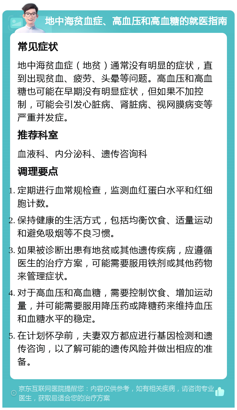 地中海贫血症、高血压和高血糖的就医指南 常见症状 地中海贫血症（地贫）通常没有明显的症状，直到出现贫血、疲劳、头晕等问题。高血压和高血糖也可能在早期没有明显症状，但如果不加控制，可能会引发心脏病、肾脏病、视网膜病变等严重并发症。 推荐科室 血液科、内分泌科、遗传咨询科 调理要点 定期进行血常规检查，监测血红蛋白水平和红细胞计数。 保持健康的生活方式，包括均衡饮食、适量运动和避免吸烟等不良习惯。 如果被诊断出患有地贫或其他遗传疾病，应遵循医生的治疗方案，可能需要服用铁剂或其他药物来管理症状。 对于高血压和高血糖，需要控制饮食、增加运动量，并可能需要服用降压药或降糖药来维持血压和血糖水平的稳定。 在计划怀孕前，夫妻双方都应进行基因检测和遗传咨询，以了解可能的遗传风险并做出相应的准备。