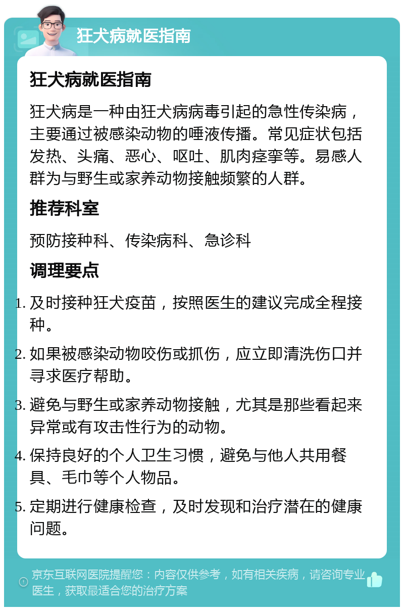 狂犬病就医指南 狂犬病就医指南 狂犬病是一种由狂犬病病毒引起的急性传染病，主要通过被感染动物的唾液传播。常见症状包括发热、头痛、恶心、呕吐、肌肉痉挛等。易感人群为与野生或家养动物接触频繁的人群。 推荐科室 预防接种科、传染病科、急诊科 调理要点 及时接种狂犬疫苗，按照医生的建议完成全程接种。 如果被感染动物咬伤或抓伤，应立即清洗伤口并寻求医疗帮助。 避免与野生或家养动物接触，尤其是那些看起来异常或有攻击性行为的动物。 保持良好的个人卫生习惯，避免与他人共用餐具、毛巾等个人物品。 定期进行健康检查，及时发现和治疗潜在的健康问题。