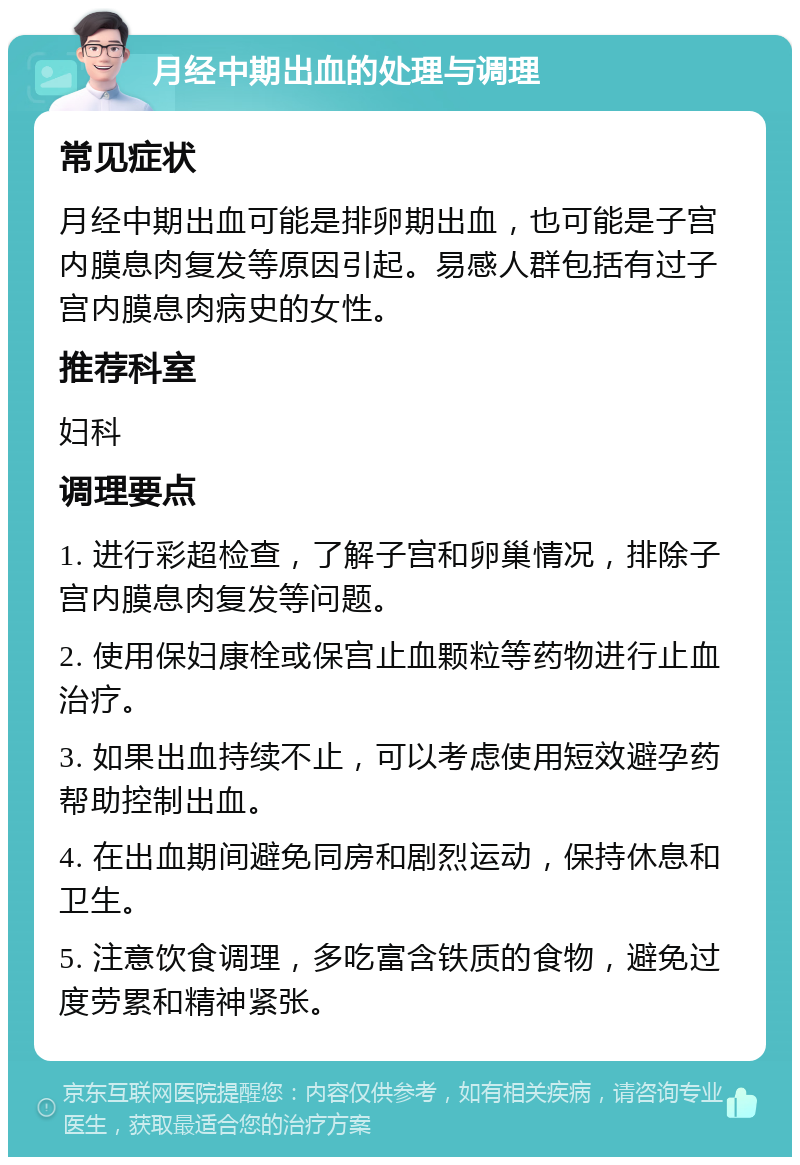 月经中期出血的处理与调理 常见症状 月经中期出血可能是排卵期出血，也可能是子宫内膜息肉复发等原因引起。易感人群包括有过子宫内膜息肉病史的女性。 推荐科室 妇科 调理要点 1. 进行彩超检查，了解子宫和卵巢情况，排除子宫内膜息肉复发等问题。 2. 使用保妇康栓或保宫止血颗粒等药物进行止血治疗。 3. 如果出血持续不止，可以考虑使用短效避孕药帮助控制出血。 4. 在出血期间避免同房和剧烈运动，保持休息和卫生。 5. 注意饮食调理，多吃富含铁质的食物，避免过度劳累和精神紧张。