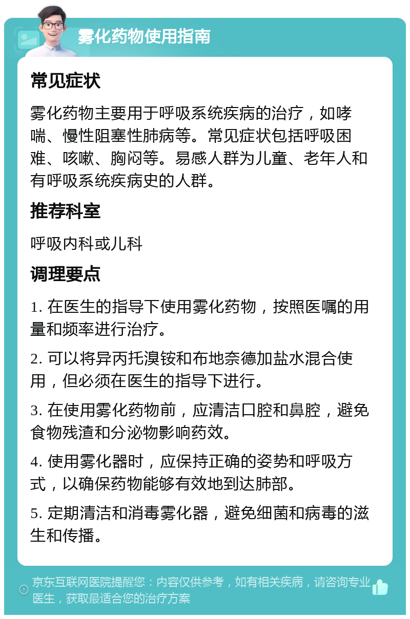 雾化药物使用指南 常见症状 雾化药物主要用于呼吸系统疾病的治疗，如哮喘、慢性阻塞性肺病等。常见症状包括呼吸困难、咳嗽、胸闷等。易感人群为儿童、老年人和有呼吸系统疾病史的人群。 推荐科室 呼吸内科或儿科 调理要点 1. 在医生的指导下使用雾化药物，按照医嘱的用量和频率进行治疗。 2. 可以将异丙托溴铵和布地奈德加盐水混合使用，但必须在医生的指导下进行。 3. 在使用雾化药物前，应清洁口腔和鼻腔，避免食物残渣和分泌物影响药效。 4. 使用雾化器时，应保持正确的姿势和呼吸方式，以确保药物能够有效地到达肺部。 5. 定期清洁和消毒雾化器，避免细菌和病毒的滋生和传播。