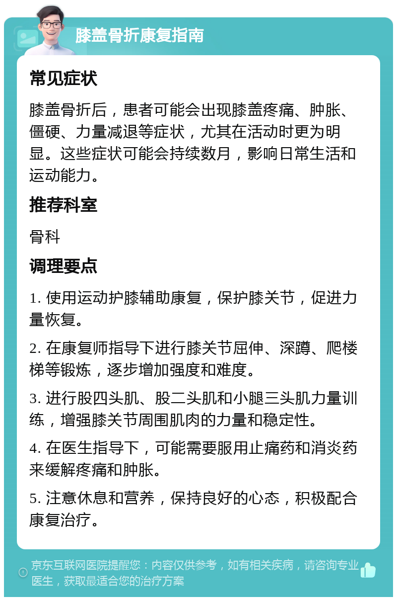 膝盖骨折康复指南 常见症状 膝盖骨折后，患者可能会出现膝盖疼痛、肿胀、僵硬、力量减退等症状，尤其在活动时更为明显。这些症状可能会持续数月，影响日常生活和运动能力。 推荐科室 骨科 调理要点 1. 使用运动护膝辅助康复，保护膝关节，促进力量恢复。 2. 在康复师指导下进行膝关节屈伸、深蹲、爬楼梯等锻炼，逐步增加强度和难度。 3. 进行股四头肌、股二头肌和小腿三头肌力量训练，增强膝关节周围肌肉的力量和稳定性。 4. 在医生指导下，可能需要服用止痛药和消炎药来缓解疼痛和肿胀。 5. 注意休息和营养，保持良好的心态，积极配合康复治疗。