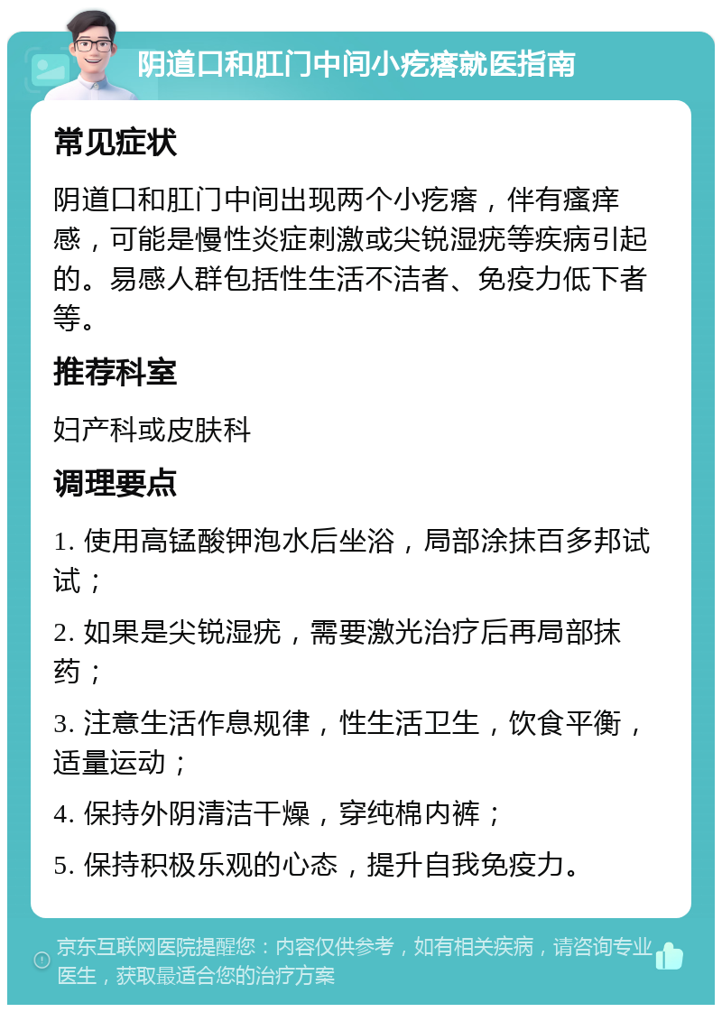 阴道口和肛门中间小疙瘩就医指南 常见症状 阴道口和肛门中间出现两个小疙瘩，伴有瘙痒感，可能是慢性炎症刺激或尖锐湿疣等疾病引起的。易感人群包括性生活不洁者、免疫力低下者等。 推荐科室 妇产科或皮肤科 调理要点 1. 使用高锰酸钾泡水后坐浴，局部涂抹百多邦试试； 2. 如果是尖锐湿疣，需要激光治疗后再局部抹药； 3. 注意生活作息规律，性生活卫生，饮食平衡，适量运动； 4. 保持外阴清洁干燥，穿纯棉内裤； 5. 保持积极乐观的心态，提升自我免疫力。