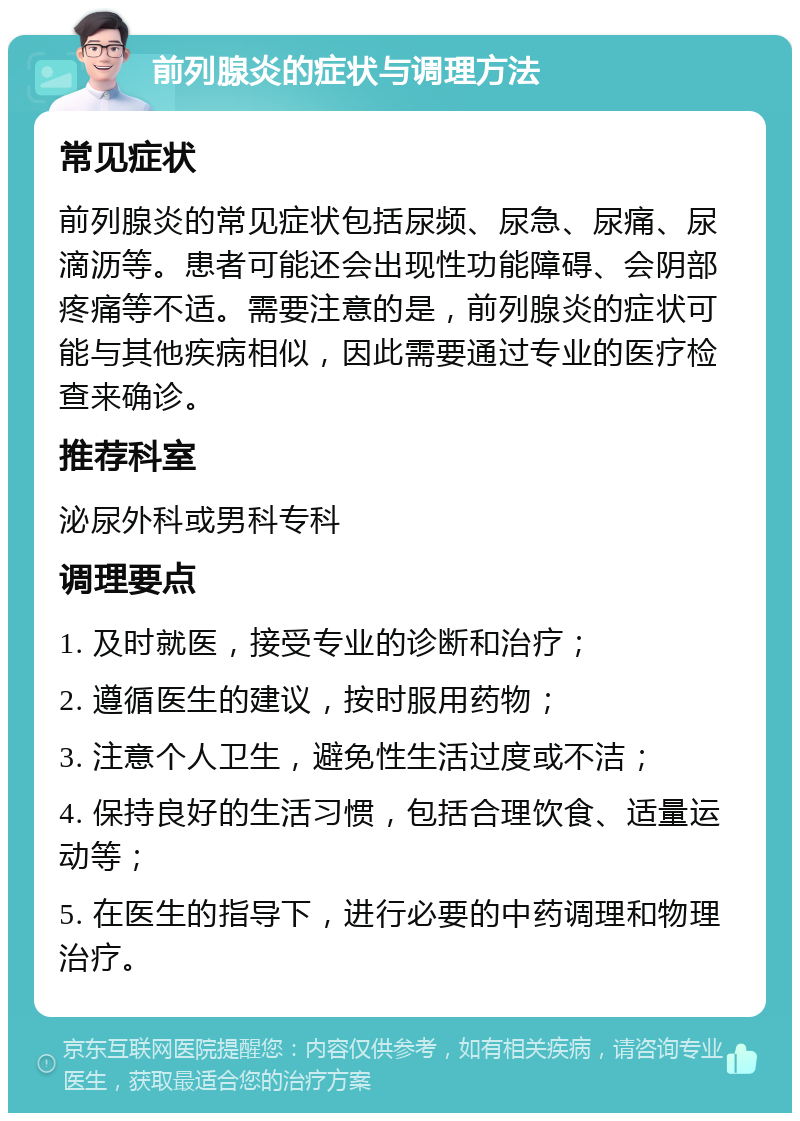 前列腺炎的症状与调理方法 常见症状 前列腺炎的常见症状包括尿频、尿急、尿痛、尿滴沥等。患者可能还会出现性功能障碍、会阴部疼痛等不适。需要注意的是，前列腺炎的症状可能与其他疾病相似，因此需要通过专业的医疗检查来确诊。 推荐科室 泌尿外科或男科专科 调理要点 1. 及时就医，接受专业的诊断和治疗； 2. 遵循医生的建议，按时服用药物； 3. 注意个人卫生，避免性生活过度或不洁； 4. 保持良好的生活习惯，包括合理饮食、适量运动等； 5. 在医生的指导下，进行必要的中药调理和物理治疗。