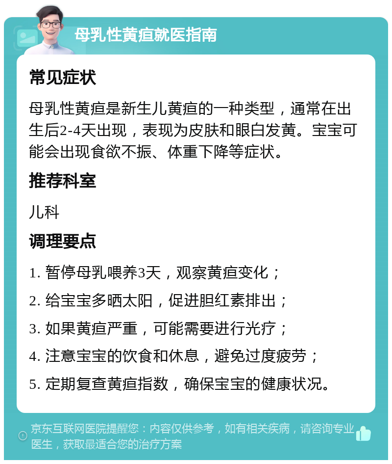 母乳性黄疸就医指南 常见症状 母乳性黄疸是新生儿黄疸的一种类型，通常在出生后2-4天出现，表现为皮肤和眼白发黄。宝宝可能会出现食欲不振、体重下降等症状。 推荐科室 儿科 调理要点 1. 暂停母乳喂养3天，观察黄疸变化； 2. 给宝宝多晒太阳，促进胆红素排出； 3. 如果黄疸严重，可能需要进行光疗； 4. 注意宝宝的饮食和休息，避免过度疲劳； 5. 定期复查黄疸指数，确保宝宝的健康状况。