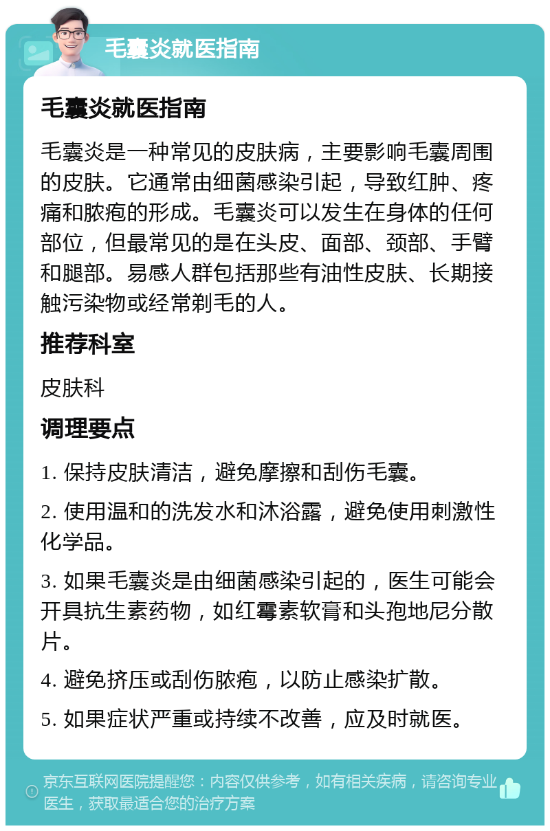 毛囊炎就医指南 毛囊炎就医指南 毛囊炎是一种常见的皮肤病，主要影响毛囊周围的皮肤。它通常由细菌感染引起，导致红肿、疼痛和脓疱的形成。毛囊炎可以发生在身体的任何部位，但最常见的是在头皮、面部、颈部、手臂和腿部。易感人群包括那些有油性皮肤、长期接触污染物或经常剃毛的人。 推荐科室 皮肤科 调理要点 1. 保持皮肤清洁，避免摩擦和刮伤毛囊。 2. 使用温和的洗发水和沐浴露，避免使用刺激性化学品。 3. 如果毛囊炎是由细菌感染引起的，医生可能会开具抗生素药物，如红霉素软膏和头孢地尼分散片。 4. 避免挤压或刮伤脓疱，以防止感染扩散。 5. 如果症状严重或持续不改善，应及时就医。