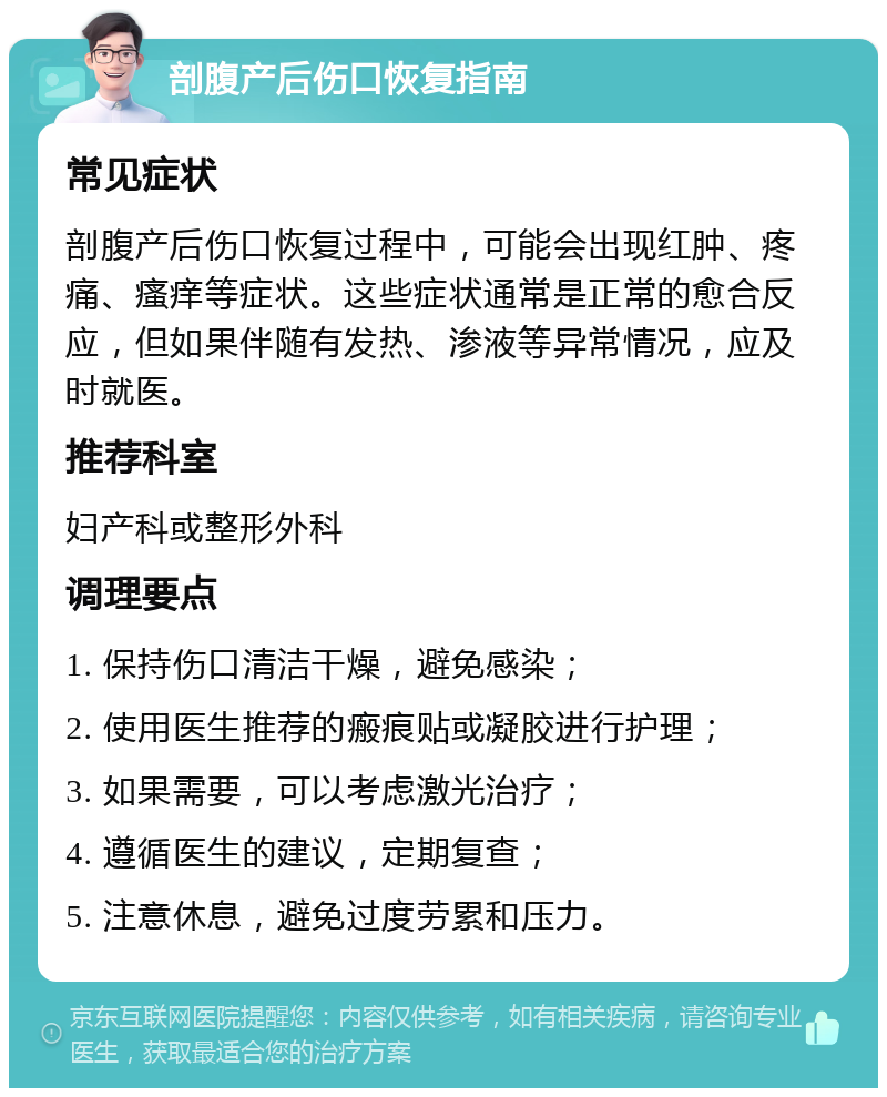 剖腹产后伤口恢复指南 常见症状 剖腹产后伤口恢复过程中，可能会出现红肿、疼痛、瘙痒等症状。这些症状通常是正常的愈合反应，但如果伴随有发热、渗液等异常情况，应及时就医。 推荐科室 妇产科或整形外科 调理要点 1. 保持伤口清洁干燥，避免感染； 2. 使用医生推荐的瘢痕贴或凝胶进行护理； 3. 如果需要，可以考虑激光治疗； 4. 遵循医生的建议，定期复查； 5. 注意休息，避免过度劳累和压力。