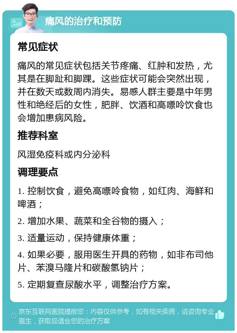 痛风的治疗和预防 常见症状 痛风的常见症状包括关节疼痛、红肿和发热，尤其是在脚趾和脚踝。这些症状可能会突然出现，并在数天或数周内消失。易感人群主要是中年男性和绝经后的女性，肥胖、饮酒和高嘌呤饮食也会增加患病风险。 推荐科室 风湿免疫科或内分泌科 调理要点 1. 控制饮食，避免高嘌呤食物，如红肉、海鲜和啤酒； 2. 增加水果、蔬菜和全谷物的摄入； 3. 适量运动，保持健康体重； 4. 如果必要，服用医生开具的药物，如非布司他片、苯溴马隆片和碳酸氢钠片； 5. 定期复查尿酸水平，调整治疗方案。