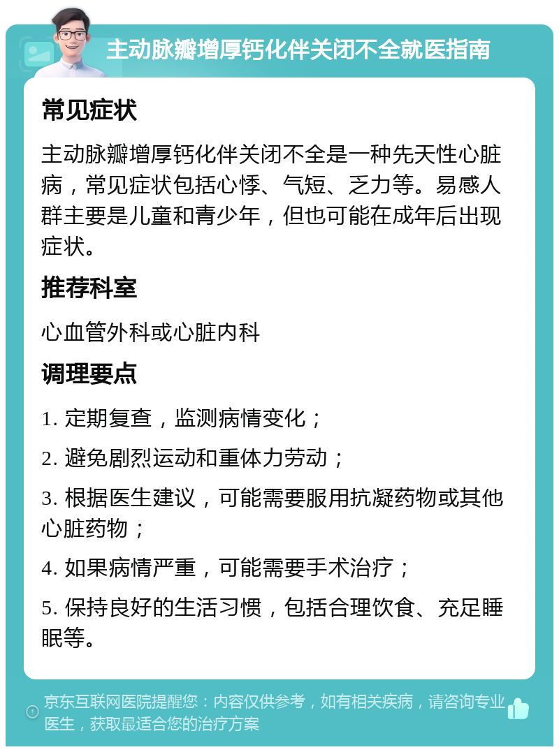 主动脉瓣增厚钙化伴关闭不全就医指南 常见症状 主动脉瓣增厚钙化伴关闭不全是一种先天性心脏病，常见症状包括心悸、气短、乏力等。易感人群主要是儿童和青少年，但也可能在成年后出现症状。 推荐科室 心血管外科或心脏内科 调理要点 1. 定期复查，监测病情变化； 2. 避免剧烈运动和重体力劳动； 3. 根据医生建议，可能需要服用抗凝药物或其他心脏药物； 4. 如果病情严重，可能需要手术治疗； 5. 保持良好的生活习惯，包括合理饮食、充足睡眠等。