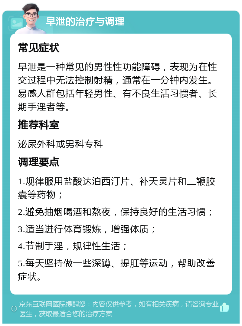 早泄的治疗与调理 常见症状 早泄是一种常见的男性性功能障碍，表现为在性交过程中无法控制射精，通常在一分钟内发生。易感人群包括年轻男性、有不良生活习惯者、长期手淫者等。 推荐科室 泌尿外科或男科专科 调理要点 1.规律服用盐酸达泊西汀片、补天灵片和三鞭胶囊等药物； 2.避免抽烟喝酒和熬夜，保持良好的生活习惯； 3.适当进行体育锻炼，增强体质； 4.节制手淫，规律性生活； 5.每天坚持做一些深蹲、提肛等运动，帮助改善症状。