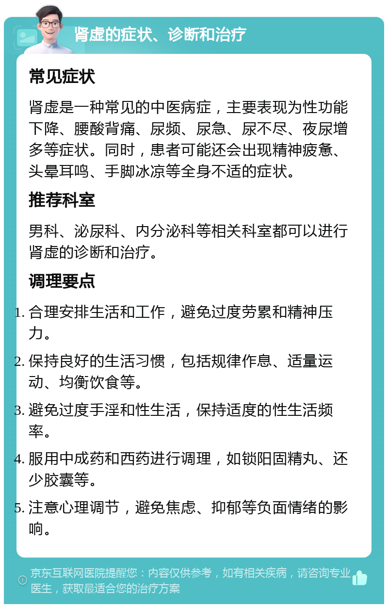 肾虚的症状、诊断和治疗 常见症状 肾虚是一种常见的中医病症，主要表现为性功能下降、腰酸背痛、尿频、尿急、尿不尽、夜尿增多等症状。同时，患者可能还会出现精神疲惫、头晕耳鸣、手脚冰凉等全身不适的症状。 推荐科室 男科、泌尿科、内分泌科等相关科室都可以进行肾虚的诊断和治疗。 调理要点 合理安排生活和工作，避免过度劳累和精神压力。 保持良好的生活习惯，包括规律作息、适量运动、均衡饮食等。 避免过度手淫和性生活，保持适度的性生活频率。 服用中成药和西药进行调理，如锁阳固精丸、还少胶囊等。 注意心理调节，避免焦虑、抑郁等负面情绪的影响。