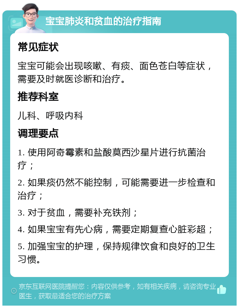 宝宝肺炎和贫血的治疗指南 常见症状 宝宝可能会出现咳嗽、有痰、面色苍白等症状，需要及时就医诊断和治疗。 推荐科室 儿科、呼吸内科 调理要点 1. 使用阿奇霉素和盐酸莫西沙星片进行抗菌治疗； 2. 如果痰仍然不能控制，可能需要进一步检查和治疗； 3. 对于贫血，需要补充铁剂； 4. 如果宝宝有先心病，需要定期复查心脏彩超； 5. 加强宝宝的护理，保持规律饮食和良好的卫生习惯。