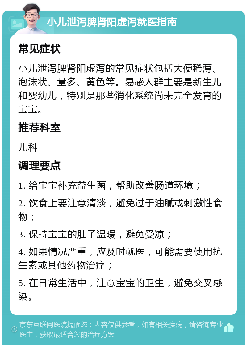 小儿泄泻脾肾阳虚泻就医指南 常见症状 小儿泄泻脾肾阳虚泻的常见症状包括大便稀薄、泡沫状、量多、黄色等。易感人群主要是新生儿和婴幼儿，特别是那些消化系统尚未完全发育的宝宝。 推荐科室 儿科 调理要点 1. 给宝宝补充益生菌，帮助改善肠道环境； 2. 饮食上要注意清淡，避免过于油腻或刺激性食物； 3. 保持宝宝的肚子温暖，避免受凉； 4. 如果情况严重，应及时就医，可能需要使用抗生素或其他药物治疗； 5. 在日常生活中，注意宝宝的卫生，避免交叉感染。