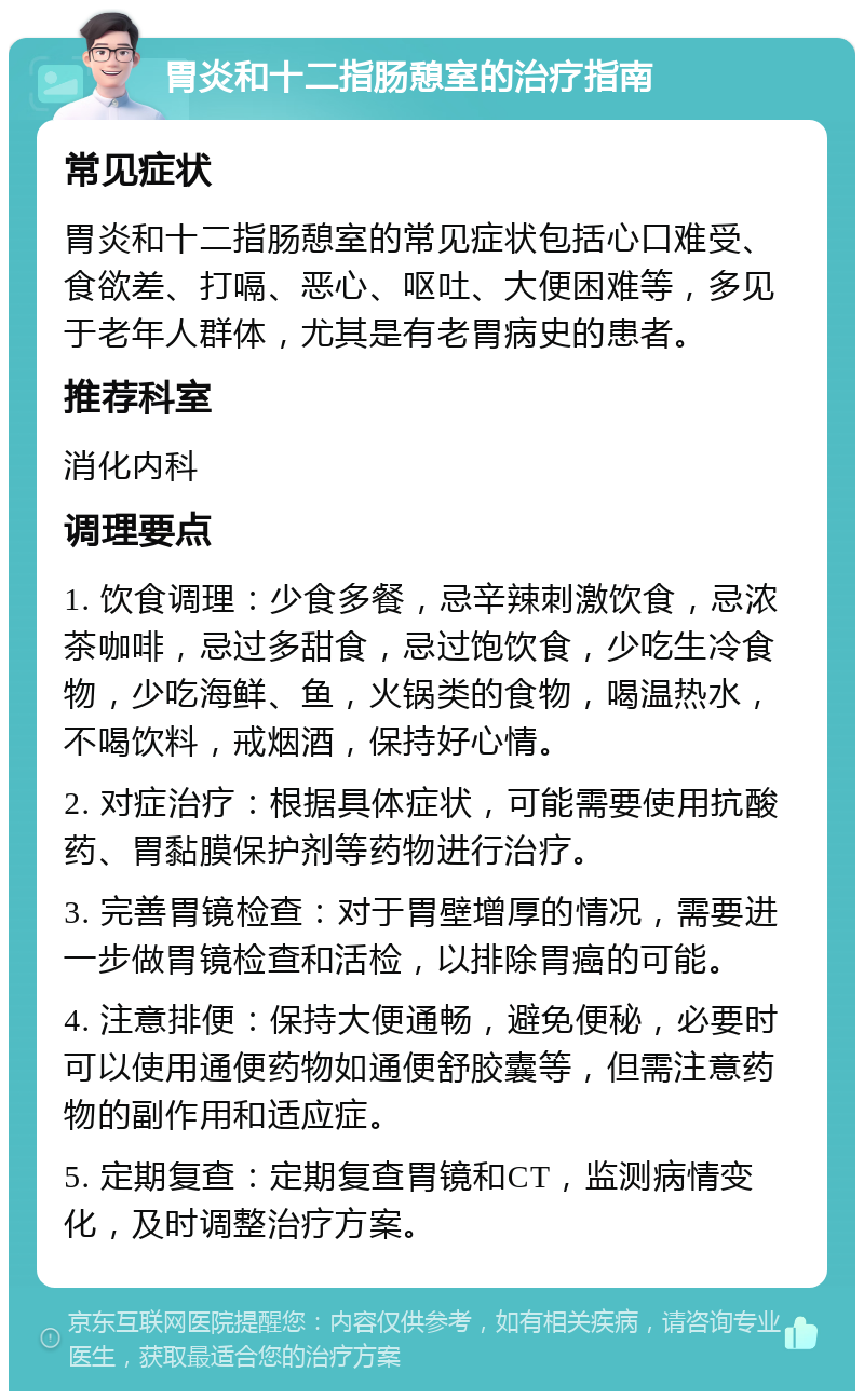 胃炎和十二指肠憩室的治疗指南 常见症状 胃炎和十二指肠憩室的常见症状包括心口难受、食欲差、打嗝、恶心、呕吐、大便困难等，多见于老年人群体，尤其是有老胃病史的患者。 推荐科室 消化内科 调理要点 1. 饮食调理：少食多餐，忌辛辣刺激饮食，忌浓茶咖啡，忌过多甜食，忌过饱饮食，少吃生冷食物，少吃海鲜、鱼，火锅类的食物，喝温热水，不喝饮料，戒烟酒，保持好心情。 2. 对症治疗：根据具体症状，可能需要使用抗酸药、胃黏膜保护剂等药物进行治疗。 3. 完善胃镜检查：对于胃壁增厚的情况，需要进一步做胃镜检查和活检，以排除胃癌的可能。 4. 注意排便：保持大便通畅，避免便秘，必要时可以使用通便药物如通便舒胶囊等，但需注意药物的副作用和适应症。 5. 定期复查：定期复查胃镜和CT，监测病情变化，及时调整治疗方案。