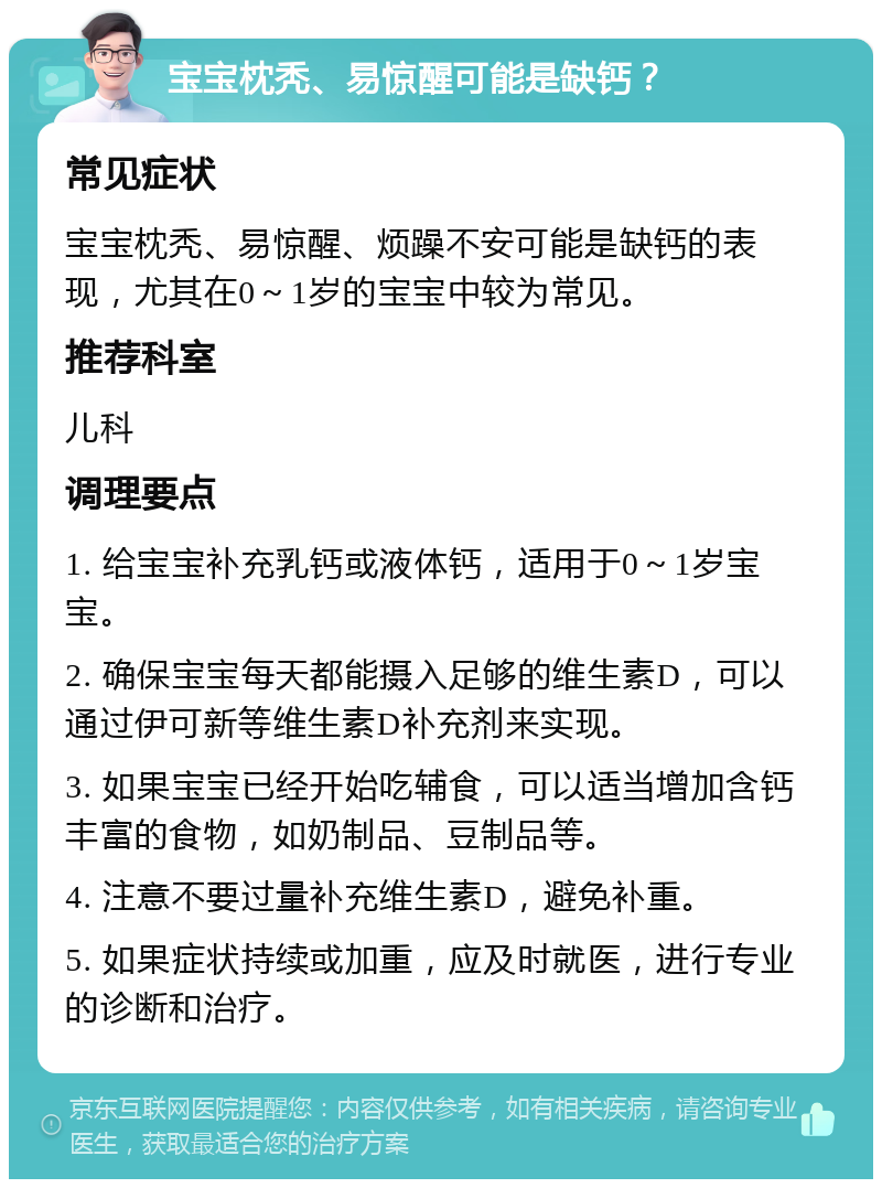 宝宝枕秃、易惊醒可能是缺钙？ 常见症状 宝宝枕秃、易惊醒、烦躁不安可能是缺钙的表现，尤其在0～1岁的宝宝中较为常见。 推荐科室 儿科 调理要点 1. 给宝宝补充乳钙或液体钙，适用于0～1岁宝宝。 2. 确保宝宝每天都能摄入足够的维生素D，可以通过伊可新等维生素D补充剂来实现。 3. 如果宝宝已经开始吃辅食，可以适当增加含钙丰富的食物，如奶制品、豆制品等。 4. 注意不要过量补充维生素D，避免补重。 5. 如果症状持续或加重，应及时就医，进行专业的诊断和治疗。