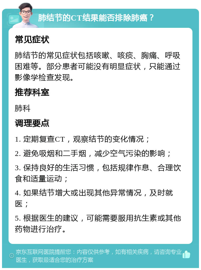 肺结节的CT结果能否排除肺癌？ 常见症状 肺结节的常见症状包括咳嗽、咳痰、胸痛、呼吸困难等。部分患者可能没有明显症状，只能通过影像学检查发现。 推荐科室 肺科 调理要点 1. 定期复查CT，观察结节的变化情况； 2. 避免吸烟和二手烟，减少空气污染的影响； 3. 保持良好的生活习惯，包括规律作息、合理饮食和适量运动； 4. 如果结节增大或出现其他异常情况，及时就医； 5. 根据医生的建议，可能需要服用抗生素或其他药物进行治疗。