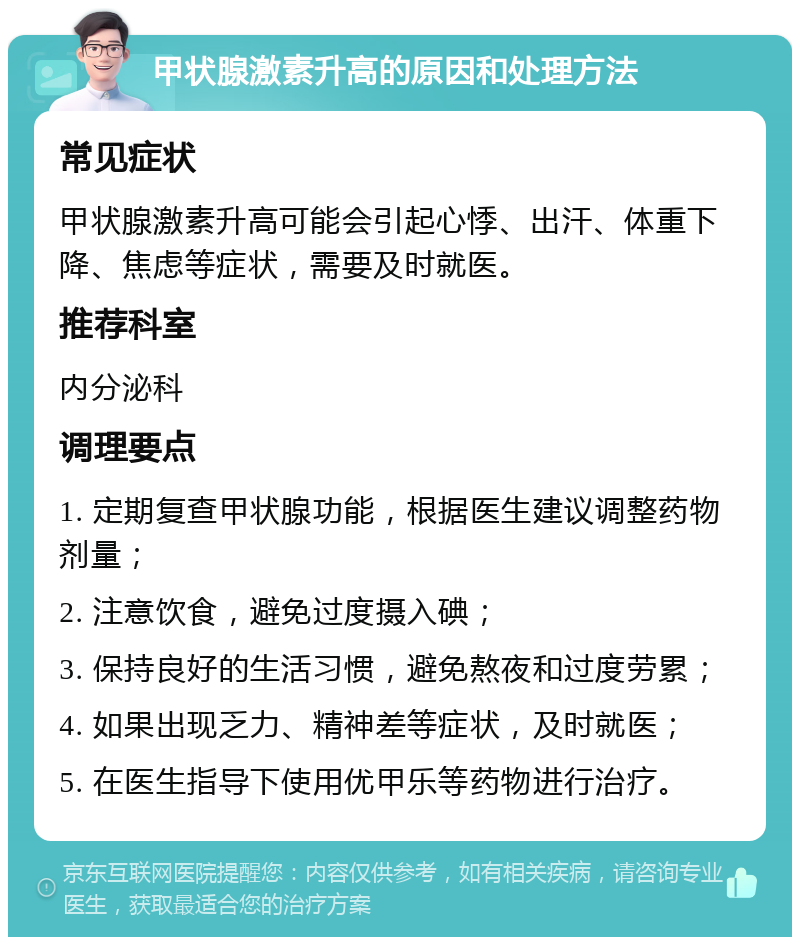 甲状腺激素升高的原因和处理方法 常见症状 甲状腺激素升高可能会引起心悸、出汗、体重下降、焦虑等症状，需要及时就医。 推荐科室 内分泌科 调理要点 1. 定期复查甲状腺功能，根据医生建议调整药物剂量； 2. 注意饮食，避免过度摄入碘； 3. 保持良好的生活习惯，避免熬夜和过度劳累； 4. 如果出现乏力、精神差等症状，及时就医； 5. 在医生指导下使用优甲乐等药物进行治疗。