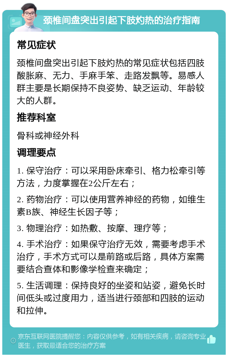 颈椎间盘突出引起下肢灼热的治疗指南 常见症状 颈椎间盘突出引起下肢灼热的常见症状包括四肢酸胀麻、无力、手麻手笨、走路发飘等。易感人群主要是长期保持不良姿势、缺乏运动、年龄较大的人群。 推荐科室 骨科或神经外科 调理要点 1. 保守治疗：可以采用卧床牵引、格力松牵引等方法，力度掌握在2公斤左右； 2. 药物治疗：可以使用营养神经的药物，如维生素B族、神经生长因子等； 3. 物理治疗：如热敷、按摩、理疗等； 4. 手术治疗：如果保守治疗无效，需要考虑手术治疗，手术方式可以是前路或后路，具体方案需要结合查体和影像学检查来确定； 5. 生活调理：保持良好的坐姿和站姿，避免长时间低头或过度用力，适当进行颈部和四肢的运动和拉伸。