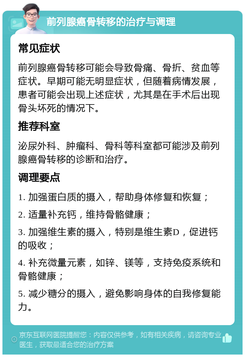 前列腺癌骨转移的治疗与调理 常见症状 前列腺癌骨转移可能会导致骨痛、骨折、贫血等症状。早期可能无明显症状，但随着病情发展，患者可能会出现上述症状，尤其是在手术后出现骨头坏死的情况下。 推荐科室 泌尿外科、肿瘤科、骨科等科室都可能涉及前列腺癌骨转移的诊断和治疗。 调理要点 1. 加强蛋白质的摄入，帮助身体修复和恢复； 2. 适量补充钙，维持骨骼健康； 3. 加强维生素的摄入，特别是维生素D，促进钙的吸收； 4. 补充微量元素，如锌、镁等，支持免疫系统和骨骼健康； 5. 减少糖分的摄入，避免影响身体的自我修复能力。