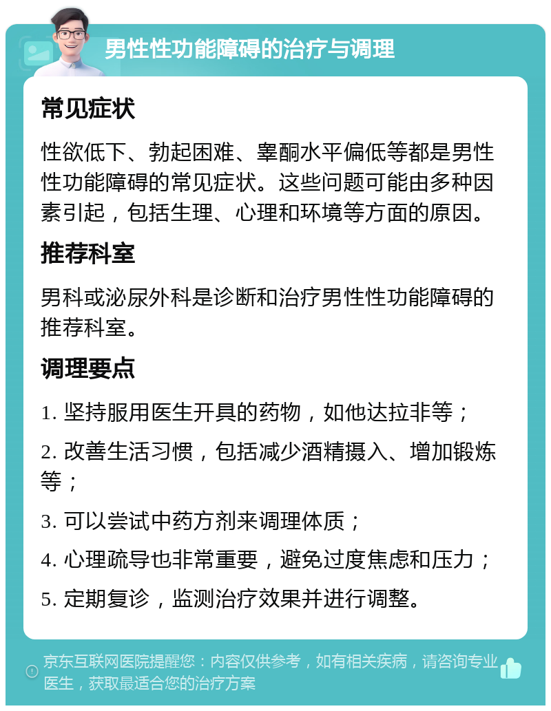 男性性功能障碍的治疗与调理 常见症状 性欲低下、勃起困难、睾酮水平偏低等都是男性性功能障碍的常见症状。这些问题可能由多种因素引起，包括生理、心理和环境等方面的原因。 推荐科室 男科或泌尿外科是诊断和治疗男性性功能障碍的推荐科室。 调理要点 1. 坚持服用医生开具的药物，如他达拉非等； 2. 改善生活习惯，包括减少酒精摄入、增加锻炼等； 3. 可以尝试中药方剂来调理体质； 4. 心理疏导也非常重要，避免过度焦虑和压力； 5. 定期复诊，监测治疗效果并进行调整。