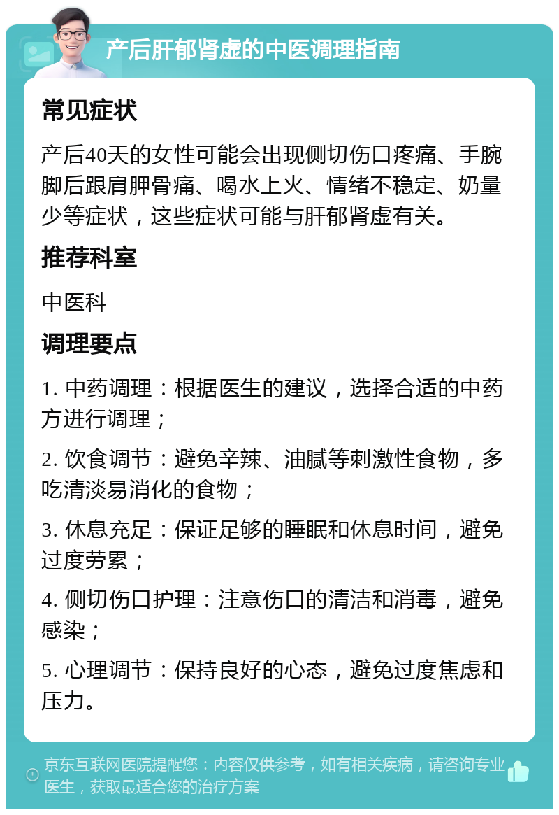 产后肝郁肾虚的中医调理指南 常见症状 产后40天的女性可能会出现侧切伤口疼痛、手腕脚后跟肩胛骨痛、喝水上火、情绪不稳定、奶量少等症状，这些症状可能与肝郁肾虚有关。 推荐科室 中医科 调理要点 1. 中药调理：根据医生的建议，选择合适的中药方进行调理； 2. 饮食调节：避免辛辣、油腻等刺激性食物，多吃清淡易消化的食物； 3. 休息充足：保证足够的睡眠和休息时间，避免过度劳累； 4. 侧切伤口护理：注意伤口的清洁和消毒，避免感染； 5. 心理调节：保持良好的心态，避免过度焦虑和压力。