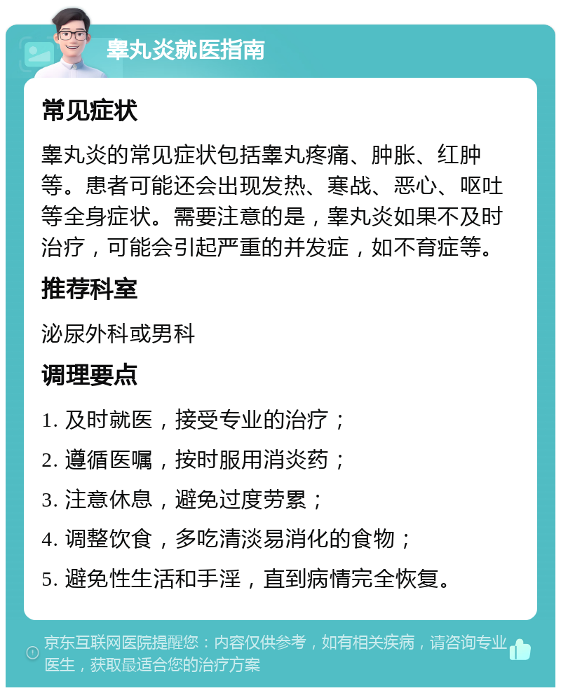 睾丸炎就医指南 常见症状 睾丸炎的常见症状包括睾丸疼痛、肿胀、红肿等。患者可能还会出现发热、寒战、恶心、呕吐等全身症状。需要注意的是，睾丸炎如果不及时治疗，可能会引起严重的并发症，如不育症等。 推荐科室 泌尿外科或男科 调理要点 1. 及时就医，接受专业的治疗； 2. 遵循医嘱，按时服用消炎药； 3. 注意休息，避免过度劳累； 4. 调整饮食，多吃清淡易消化的食物； 5. 避免性生活和手淫，直到病情完全恢复。