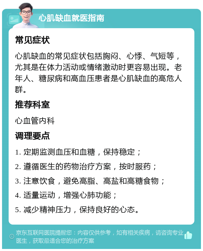 心肌缺血就医指南 常见症状 心肌缺血的常见症状包括胸闷、心悸、气短等，尤其是在体力活动或情绪激动时更容易出现。老年人、糖尿病和高血压患者是心肌缺血的高危人群。 推荐科室 心血管内科 调理要点 1. 定期监测血压和血糖，保持稳定； 2. 遵循医生的药物治疗方案，按时服药； 3. 注意饮食，避免高脂、高盐和高糖食物； 4. 适量运动，增强心肺功能； 5. 减少精神压力，保持良好的心态。