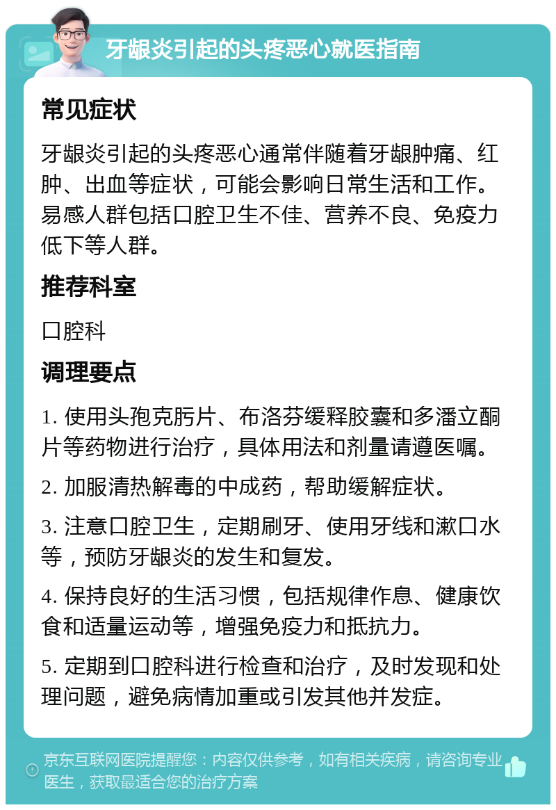 牙龈炎引起的头疼恶心就医指南 常见症状 牙龈炎引起的头疼恶心通常伴随着牙龈肿痛、红肿、出血等症状，可能会影响日常生活和工作。易感人群包括口腔卫生不佳、营养不良、免疫力低下等人群。 推荐科室 口腔科 调理要点 1. 使用头孢克肟片、布洛芬缓释胶囊和多潘立酮片等药物进行治疗，具体用法和剂量请遵医嘱。 2. 加服清热解毒的中成药，帮助缓解症状。 3. 注意口腔卫生，定期刷牙、使用牙线和漱口水等，预防牙龈炎的发生和复发。 4. 保持良好的生活习惯，包括规律作息、健康饮食和适量运动等，增强免疫力和抵抗力。 5. 定期到口腔科进行检查和治疗，及时发现和处理问题，避免病情加重或引发其他并发症。