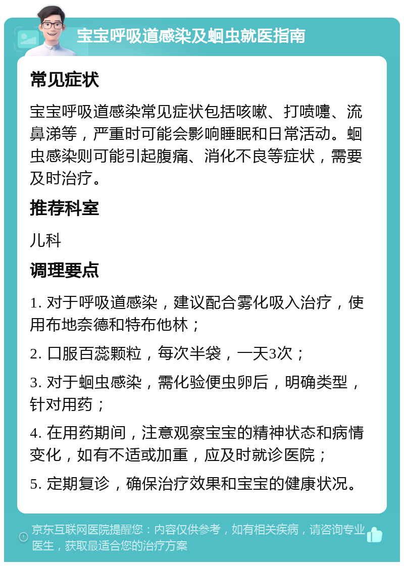 宝宝呼吸道感染及蛔虫就医指南 常见症状 宝宝呼吸道感染常见症状包括咳嗽、打喷嚏、流鼻涕等，严重时可能会影响睡眠和日常活动。蛔虫感染则可能引起腹痛、消化不良等症状，需要及时治疗。 推荐科室 儿科 调理要点 1. 对于呼吸道感染，建议配合雾化吸入治疗，使用布地奈德和特布他林； 2. 口服百蕊颗粒，每次半袋，一天3次； 3. 对于蛔虫感染，需化验便虫卵后，明确类型，针对用药； 4. 在用药期间，注意观察宝宝的精神状态和病情变化，如有不适或加重，应及时就诊医院； 5. 定期复诊，确保治疗效果和宝宝的健康状况。