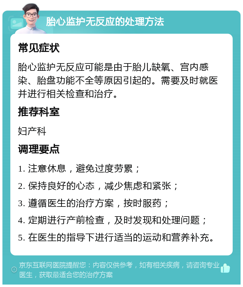 胎心监护无反应的处理方法 常见症状 胎心监护无反应可能是由于胎儿缺氧、宫内感染、胎盘功能不全等原因引起的。需要及时就医并进行相关检查和治疗。 推荐科室 妇产科 调理要点 1. 注意休息，避免过度劳累； 2. 保持良好的心态，减少焦虑和紧张； 3. 遵循医生的治疗方案，按时服药； 4. 定期进行产前检查，及时发现和处理问题； 5. 在医生的指导下进行适当的运动和营养补充。