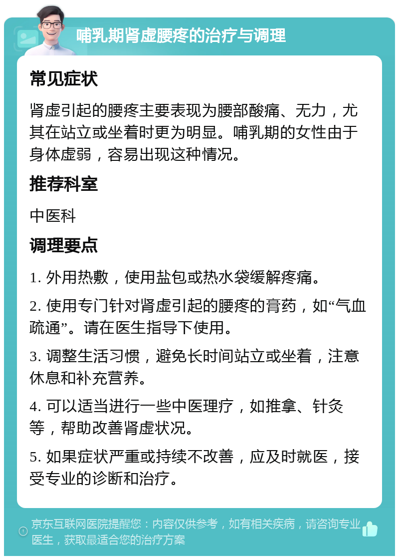 哺乳期肾虚腰疼的治疗与调理 常见症状 肾虚引起的腰疼主要表现为腰部酸痛、无力，尤其在站立或坐着时更为明显。哺乳期的女性由于身体虚弱，容易出现这种情况。 推荐科室 中医科 调理要点 1. 外用热敷，使用盐包或热水袋缓解疼痛。 2. 使用专门针对肾虚引起的腰疼的膏药，如“气血疏通”。请在医生指导下使用。 3. 调整生活习惯，避免长时间站立或坐着，注意休息和补充营养。 4. 可以适当进行一些中医理疗，如推拿、针灸等，帮助改善肾虚状况。 5. 如果症状严重或持续不改善，应及时就医，接受专业的诊断和治疗。