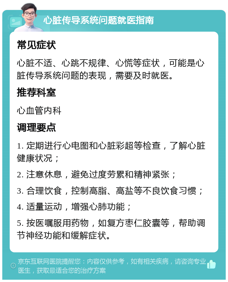 心脏传导系统问题就医指南 常见症状 心脏不适、心跳不规律、心慌等症状，可能是心脏传导系统问题的表现，需要及时就医。 推荐科室 心血管内科 调理要点 1. 定期进行心电图和心脏彩超等检查，了解心脏健康状况； 2. 注意休息，避免过度劳累和精神紧张； 3. 合理饮食，控制高脂、高盐等不良饮食习惯； 4. 适量运动，增强心肺功能； 5. 按医嘱服用药物，如复方枣仁胶囊等，帮助调节神经功能和缓解症状。