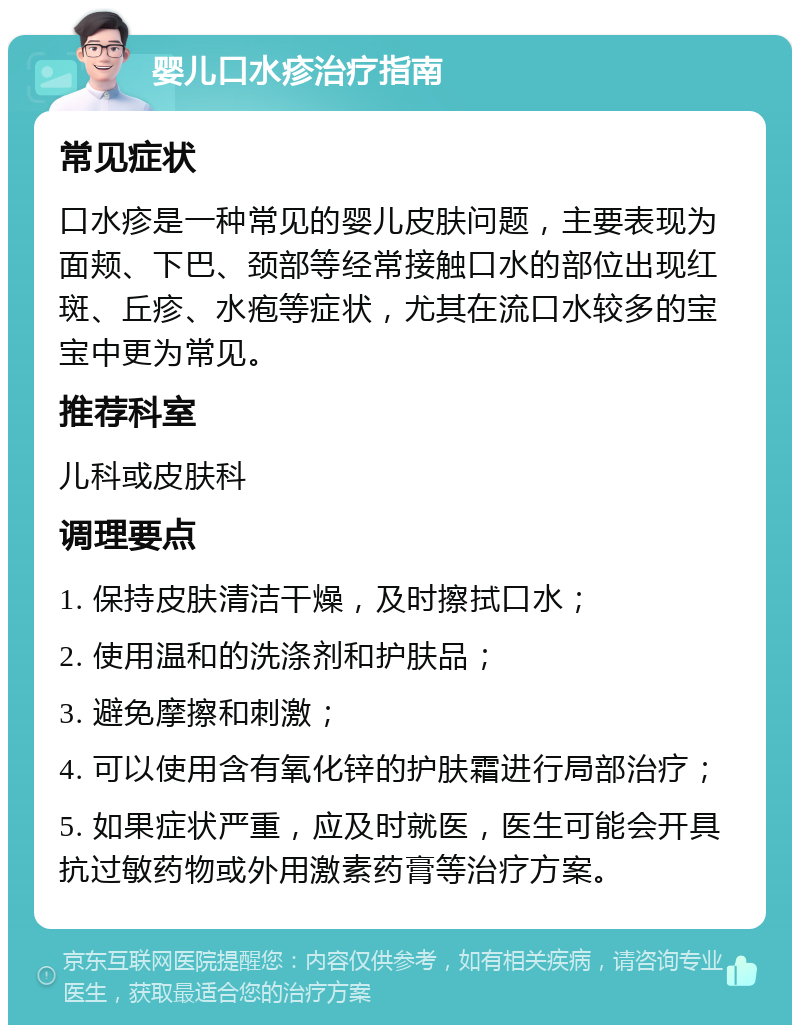 婴儿口水疹治疗指南 常见症状 口水疹是一种常见的婴儿皮肤问题，主要表现为面颊、下巴、颈部等经常接触口水的部位出现红斑、丘疹、水疱等症状，尤其在流口水较多的宝宝中更为常见。 推荐科室 儿科或皮肤科 调理要点 1. 保持皮肤清洁干燥，及时擦拭口水； 2. 使用温和的洗涤剂和护肤品； 3. 避免摩擦和刺激； 4. 可以使用含有氧化锌的护肤霜进行局部治疗； 5. 如果症状严重，应及时就医，医生可能会开具抗过敏药物或外用激素药膏等治疗方案。