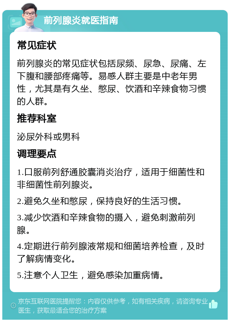 前列腺炎就医指南 常见症状 前列腺炎的常见症状包括尿频、尿急、尿痛、左下腹和腰部疼痛等。易感人群主要是中老年男性，尤其是有久坐、憋尿、饮酒和辛辣食物习惯的人群。 推荐科室 泌尿外科或男科 调理要点 1.口服前列舒通胶囊消炎治疗，适用于细菌性和非细菌性前列腺炎。 2.避免久坐和憋尿，保持良好的生活习惯。 3.减少饮酒和辛辣食物的摄入，避免刺激前列腺。 4.定期进行前列腺液常规和细菌培养检查，及时了解病情变化。 5.注意个人卫生，避免感染加重病情。