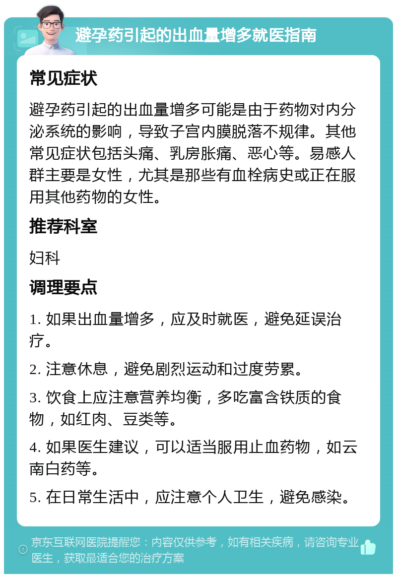 避孕药引起的出血量增多就医指南 常见症状 避孕药引起的出血量增多可能是由于药物对内分泌系统的影响，导致子宫内膜脱落不规律。其他常见症状包括头痛、乳房胀痛、恶心等。易感人群主要是女性，尤其是那些有血栓病史或正在服用其他药物的女性。 推荐科室 妇科 调理要点 1. 如果出血量增多，应及时就医，避免延误治疗。 2. 注意休息，避免剧烈运动和过度劳累。 3. 饮食上应注意营养均衡，多吃富含铁质的食物，如红肉、豆类等。 4. 如果医生建议，可以适当服用止血药物，如云南白药等。 5. 在日常生活中，应注意个人卫生，避免感染。