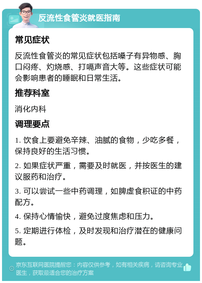 反流性食管炎就医指南 常见症状 反流性食管炎的常见症状包括嗓子有异物感、胸口闷疼、灼烧感、打嗝声音大等。这些症状可能会影响患者的睡眠和日常生活。 推荐科室 消化内科 调理要点 1. 饮食上要避免辛辣、油腻的食物，少吃多餐，保持良好的生活习惯。 2. 如果症状严重，需要及时就医，并按医生的建议服药和治疗。 3. 可以尝试一些中药调理，如脾虚食积证的中药配方。 4. 保持心情愉快，避免过度焦虑和压力。 5. 定期进行体检，及时发现和治疗潜在的健康问题。