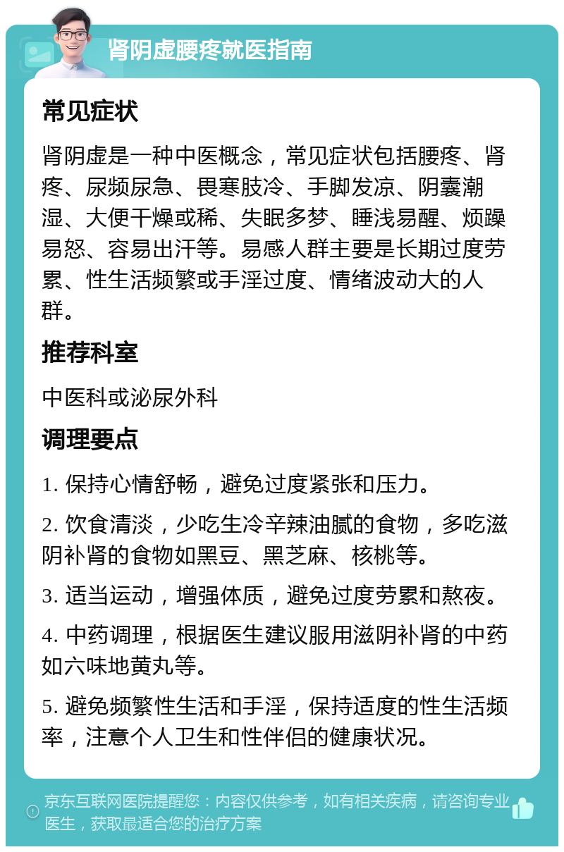 肾阴虚腰疼就医指南 常见症状 肾阴虚是一种中医概念，常见症状包括腰疼、肾疼、尿频尿急、畏寒肢冷、手脚发凉、阴囊潮湿、大便干燥或稀、失眠多梦、睡浅易醒、烦躁易怒、容易出汗等。易感人群主要是长期过度劳累、性生活频繁或手淫过度、情绪波动大的人群。 推荐科室 中医科或泌尿外科 调理要点 1. 保持心情舒畅，避免过度紧张和压力。 2. 饮食清淡，少吃生冷辛辣油腻的食物，多吃滋阴补肾的食物如黑豆、黑芝麻、核桃等。 3. 适当运动，增强体质，避免过度劳累和熬夜。 4. 中药调理，根据医生建议服用滋阴补肾的中药如六味地黄丸等。 5. 避免频繁性生活和手淫，保持适度的性生活频率，注意个人卫生和性伴侣的健康状况。