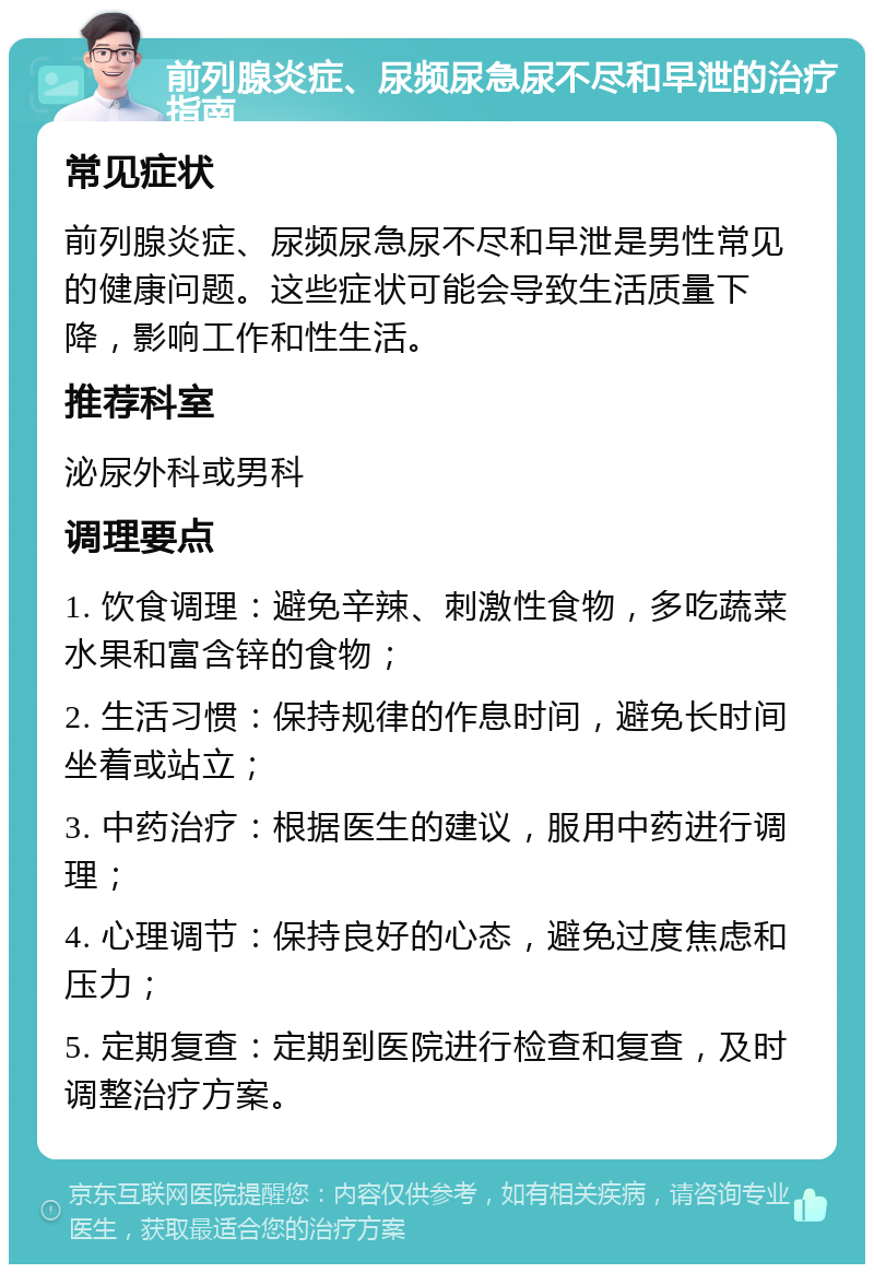 前列腺炎症、尿频尿急尿不尽和早泄的治疗指南 常见症状 前列腺炎症、尿频尿急尿不尽和早泄是男性常见的健康问题。这些症状可能会导致生活质量下降，影响工作和性生活。 推荐科室 泌尿外科或男科 调理要点 1. 饮食调理：避免辛辣、刺激性食物，多吃蔬菜水果和富含锌的食物； 2. 生活习惯：保持规律的作息时间，避免长时间坐着或站立； 3. 中药治疗：根据医生的建议，服用中药进行调理； 4. 心理调节：保持良好的心态，避免过度焦虑和压力； 5. 定期复查：定期到医院进行检查和复查，及时调整治疗方案。