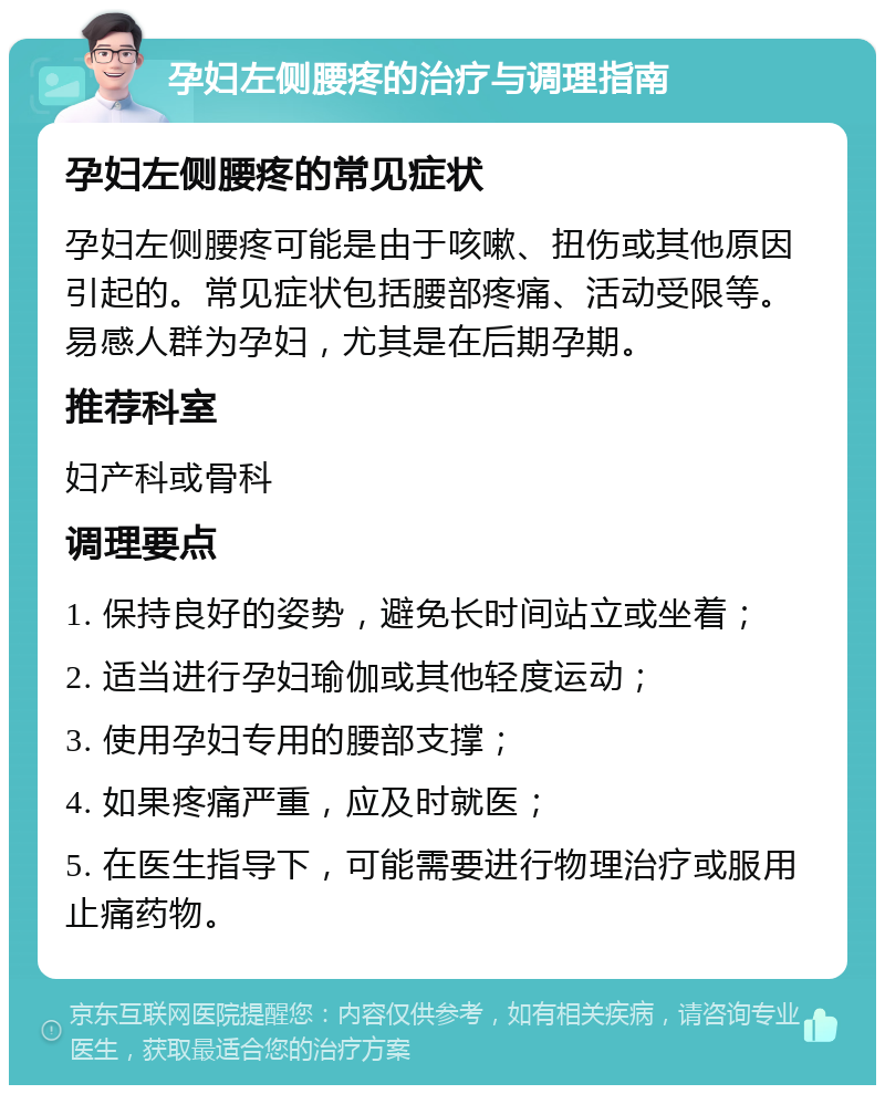 孕妇左侧腰疼的治疗与调理指南 孕妇左侧腰疼的常见症状 孕妇左侧腰疼可能是由于咳嗽、扭伤或其他原因引起的。常见症状包括腰部疼痛、活动受限等。易感人群为孕妇，尤其是在后期孕期。 推荐科室 妇产科或骨科 调理要点 1. 保持良好的姿势，避免长时间站立或坐着； 2. 适当进行孕妇瑜伽或其他轻度运动； 3. 使用孕妇专用的腰部支撑； 4. 如果疼痛严重，应及时就医； 5. 在医生指导下，可能需要进行物理治疗或服用止痛药物。