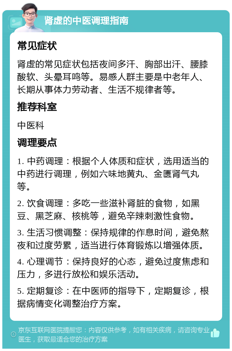 肾虚的中医调理指南 常见症状 肾虚的常见症状包括夜间多汗、胸部出汗、腰膝酸软、头晕耳鸣等。易感人群主要是中老年人、长期从事体力劳动者、生活不规律者等。 推荐科室 中医科 调理要点 1. 中药调理：根据个人体质和症状，选用适当的中药进行调理，例如六味地黄丸、金匮肾气丸等。 2. 饮食调理：多吃一些滋补肾脏的食物，如黑豆、黑芝麻、核桃等，避免辛辣刺激性食物。 3. 生活习惯调整：保持规律的作息时间，避免熬夜和过度劳累，适当进行体育锻炼以增强体质。 4. 心理调节：保持良好的心态，避免过度焦虑和压力，多进行放松和娱乐活动。 5. 定期复诊：在中医师的指导下，定期复诊，根据病情变化调整治疗方案。