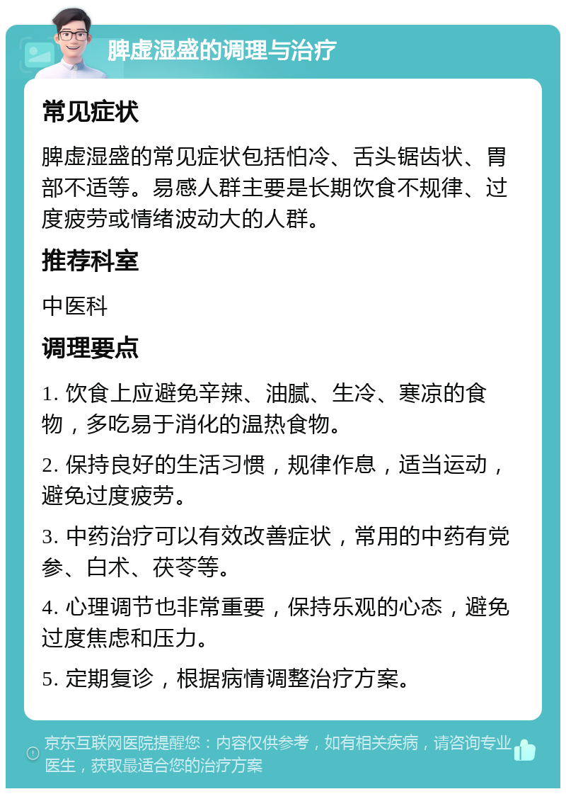 脾虚湿盛的调理与治疗 常见症状 脾虚湿盛的常见症状包括怕冷、舌头锯齿状、胃部不适等。易感人群主要是长期饮食不规律、过度疲劳或情绪波动大的人群。 推荐科室 中医科 调理要点 1. 饮食上应避免辛辣、油腻、生冷、寒凉的食物，多吃易于消化的温热食物。 2. 保持良好的生活习惯，规律作息，适当运动，避免过度疲劳。 3. 中药治疗可以有效改善症状，常用的中药有党参、白术、茯苓等。 4. 心理调节也非常重要，保持乐观的心态，避免过度焦虑和压力。 5. 定期复诊，根据病情调整治疗方案。