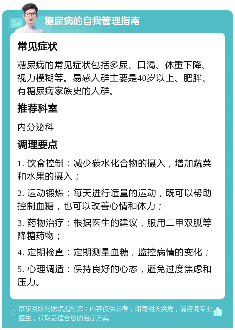 糖尿病的自我管理指南 常见症状 糖尿病的常见症状包括多尿、口渴、体重下降、视力模糊等。易感人群主要是40岁以上、肥胖、有糖尿病家族史的人群。 推荐科室 内分泌科 调理要点 1. 饮食控制：减少碳水化合物的摄入，增加蔬菜和水果的摄入； 2. 运动锻炼：每天进行适量的运动，既可以帮助控制血糖，也可以改善心情和体力； 3. 药物治疗：根据医生的建议，服用二甲双胍等降糖药物； 4. 定期检查：定期测量血糖，监控病情的变化； 5. 心理调适：保持良好的心态，避免过度焦虑和压力。