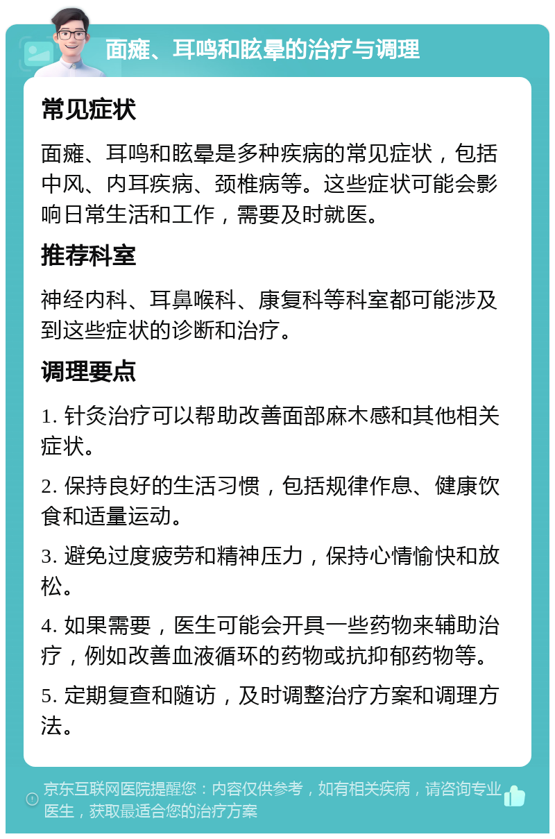 面瘫、耳鸣和眩晕的治疗与调理 常见症状 面瘫、耳鸣和眩晕是多种疾病的常见症状，包括中风、内耳疾病、颈椎病等。这些症状可能会影响日常生活和工作，需要及时就医。 推荐科室 神经内科、耳鼻喉科、康复科等科室都可能涉及到这些症状的诊断和治疗。 调理要点 1. 针灸治疗可以帮助改善面部麻木感和其他相关症状。 2. 保持良好的生活习惯，包括规律作息、健康饮食和适量运动。 3. 避免过度疲劳和精神压力，保持心情愉快和放松。 4. 如果需要，医生可能会开具一些药物来辅助治疗，例如改善血液循环的药物或抗抑郁药物等。 5. 定期复查和随访，及时调整治疗方案和调理方法。