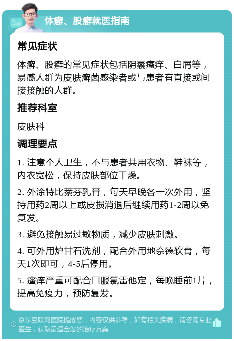 体癣、股癣就医指南 常见症状 体癣、股癣的常见症状包括阴囊瘙痒、白屑等，易感人群为皮肤癣菌感染者或与患者有直接或间接接触的人群。 推荐科室 皮肤科 调理要点 1. 注意个人卫生，不与患者共用衣物、鞋袜等，内衣宽松，保持皮肤部位干燥。 2. 外涂特比萘芬乳膏，每天早晚各一次外用，坚持用药2周以上或皮损消退后继续用药1-2周以免复发。 3. 避免接触易过敏物质，减少皮肤刺激。 4. 可外用炉甘石洗剂，配合外用地奈德软膏，每天1次即可，4-5后停用。 5. 瘙痒严重可配合口服氯雷他定，每晚睡前1片，提高免疫力，预防复发。