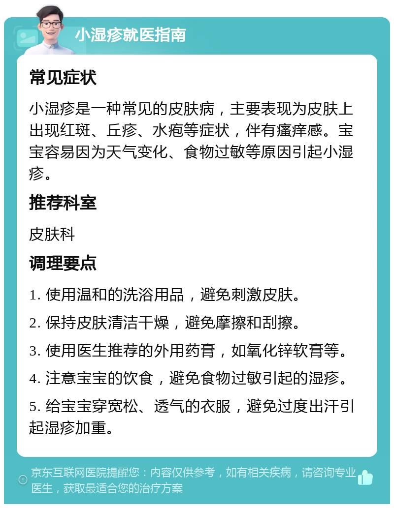 小湿疹就医指南 常见症状 小湿疹是一种常见的皮肤病，主要表现为皮肤上出现红斑、丘疹、水疱等症状，伴有瘙痒感。宝宝容易因为天气变化、食物过敏等原因引起小湿疹。 推荐科室 皮肤科 调理要点 1. 使用温和的洗浴用品，避免刺激皮肤。 2. 保持皮肤清洁干燥，避免摩擦和刮擦。 3. 使用医生推荐的外用药膏，如氧化锌软膏等。 4. 注意宝宝的饮食，避免食物过敏引起的湿疹。 5. 给宝宝穿宽松、透气的衣服，避免过度出汗引起湿疹加重。