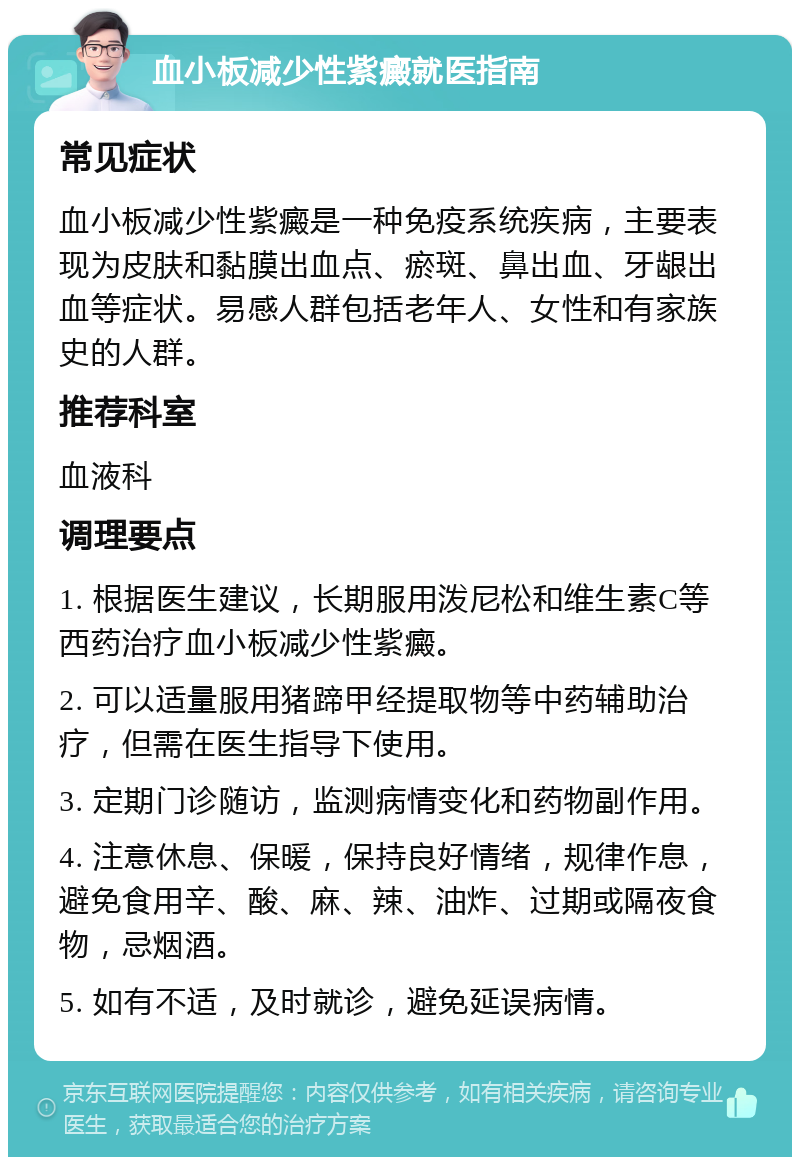 血小板减少性紫癜就医指南 常见症状 血小板减少性紫癜是一种免疫系统疾病，主要表现为皮肤和黏膜出血点、瘀斑、鼻出血、牙龈出血等症状。易感人群包括老年人、女性和有家族史的人群。 推荐科室 血液科 调理要点 1. 根据医生建议，长期服用泼尼松和维生素C等西药治疗血小板减少性紫癜。 2. 可以适量服用猪蹄甲经提取物等中药辅助治疗，但需在医生指导下使用。 3. 定期门诊随访，监测病情变化和药物副作用。 4. 注意休息、保暖，保持良好情绪，规律作息，避免食用辛、酸、麻、辣、油炸、过期或隔夜食物，忌烟酒。 5. 如有不适，及时就诊，避免延误病情。