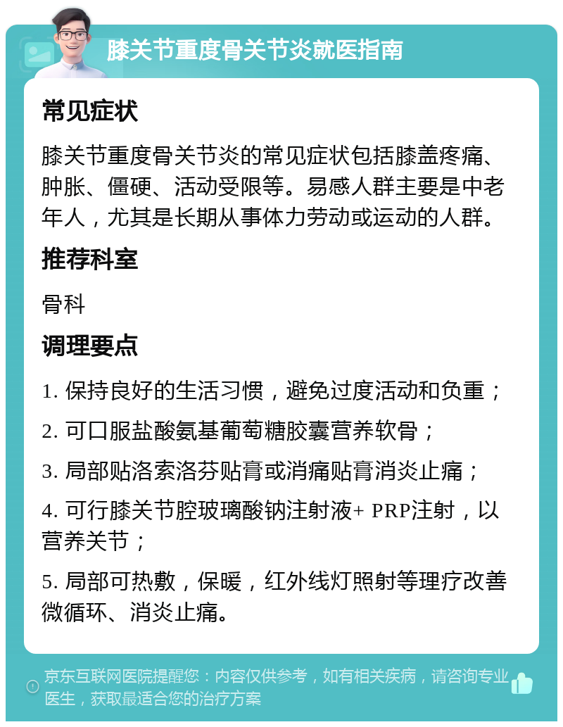 膝关节重度骨关节炎就医指南 常见症状 膝关节重度骨关节炎的常见症状包括膝盖疼痛、肿胀、僵硬、活动受限等。易感人群主要是中老年人，尤其是长期从事体力劳动或运动的人群。 推荐科室 骨科 调理要点 1. 保持良好的生活习惯，避免过度活动和负重； 2. 可口服盐酸氨基葡萄糖胶囊营养软骨； 3. 局部贴洛索洛芬贴膏或消痛贴膏消炎止痛； 4. 可行膝关节腔玻璃酸钠注射液+ PRP注射，以营养关节； 5. 局部可热敷，保暖，红外线灯照射等理疗改善微循环、消炎止痛。